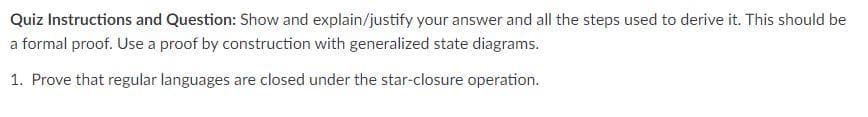 Quiz Instructions and Question: Show and explain/justify your answer and all the steps used to derive it. This should be
a formal proof. Use a proof by construction with generalized state diagrams.
1. Prove that regular languages are closed under the star-closure operation.
