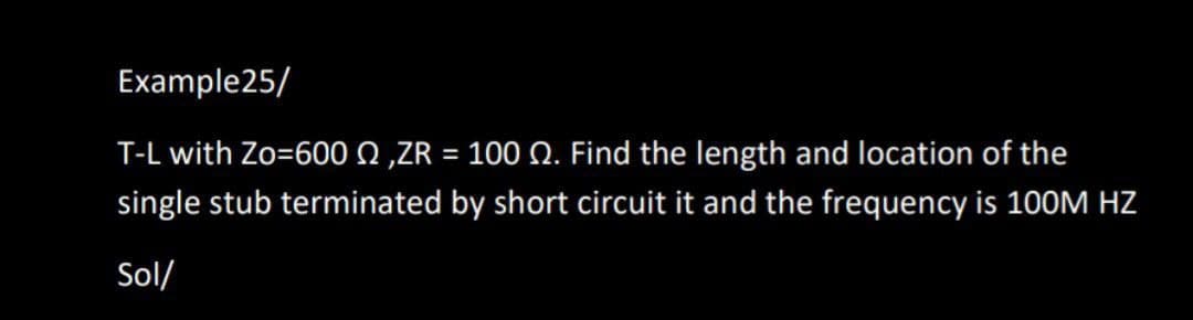 Example25/
T-L with Zo=600 0,ZR = 100 Q. Find the length and location of the
single stub terminated by short circuit it and the frequency is 100M HZ
Sol/
