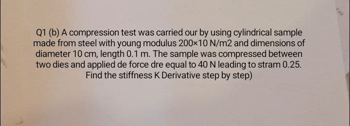 Q1 (b) A compression test was carried our by using cylindrical sample
made from steel with young modulus 200×10 N/m2 and dimensions of
diameter 10 cm, length 0.1 m. The sample was compressed between
two dies and applied de force dre equal to 40 N leading to stram 0.25.
Find the stiffness K Derivative step by step)
4 All