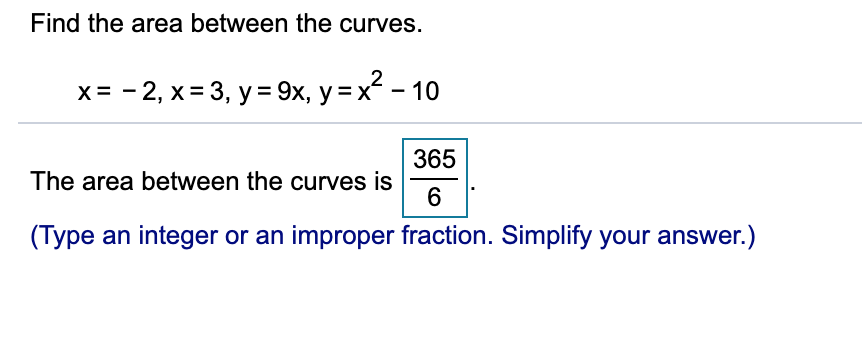 Find the area between the curves.
x = - 2, x= 3, y = 9x, y = x - 10
365
The area between the curves is
(Type an integer or an improper fraction. Simplify your answer.)
