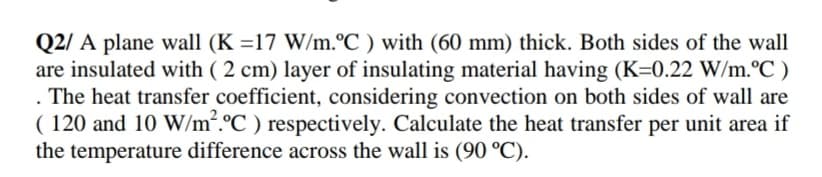 Q2/ A plane wall (K =17 W/m.°C ) with (60 mm) thick. Both sides of the wall
are insulated with ( 2 cm) layer of insulating material having (K=0.22 W/m.°C )
The heat transfer coefficient, considering convection on both sides of wall are
( 120 and 10 W/m.°C ) respectively. Calculate the heat transfer per unit area if
the temperature difference across the wall is (90 °C).
