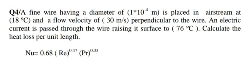 Q4/A fine wire having a diameter of (1*10* m) is placed in airstream at
(18 °C) and a flow velocity of ( 30 m/s) perpendicular to the wire. An electric
current is passed through the wire raising it surface to ( 76 °C ). Calculate the
heat loss per unit length.
Nu= 0.68 ( Re)047 (Pr)0.33
