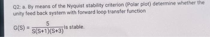 Q2: a. By means of the Nyquist stability criterion (Polar plot) determine whether the
unity feed back system with forward loop transfer function
G(S)
) = s stable.
S(S+1)(S+3)
