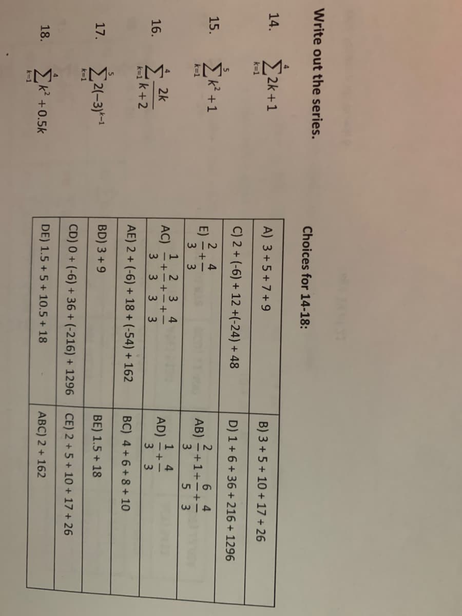 Write out the series.
14.
15.
16.
17.
18.
4
Σ2k+1
k=1
Σκ+1
k=1
2k
k=1k +2
5
Σ21-3) -1
k=1
Σκ’ +0.5k
k-1
Choices for 14-18:
A) 3 +5 +7+9
C) 2 + (-6) + 12 +(-24) + 48
2 4
E) = + -
3
3
W|N
1 2 3 4
AC) =+-+-+-
3 3 3 3
AE) 2 + (-6) + 18+ (-54) + 162
BD) 3 + 9
CD) 0 + (-6) + 36 + (-216) + 1296
DE) 1.5 + 5 + 10.5 + 18
Β) 3 + 5 + 10 + 17 + 26
D) 1+6+36 +216 + 1296
2
6 4
AB) =+1+-+-
5 3
3
1
4
AD) =+=
3 3
BC) 4 + 6 + 8 + 10
ΒΕ) 1.5 + 18
CE) 2 + 5 + 10 + 17 + 26
ABC) 2 + 162