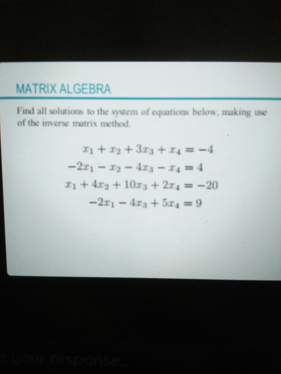 MATRIX ALGEBRA
Find all solutions to the system of equations below, making use
of the inverse matrix method.
Ii + 12 + 313 + x4 = -4
-2r1 - 12-4r3 – 14 = 4
21+4r2 + 10z3 + 2r4 = -20
-2r1 – 4r3 + 5x4 = 9
your response
