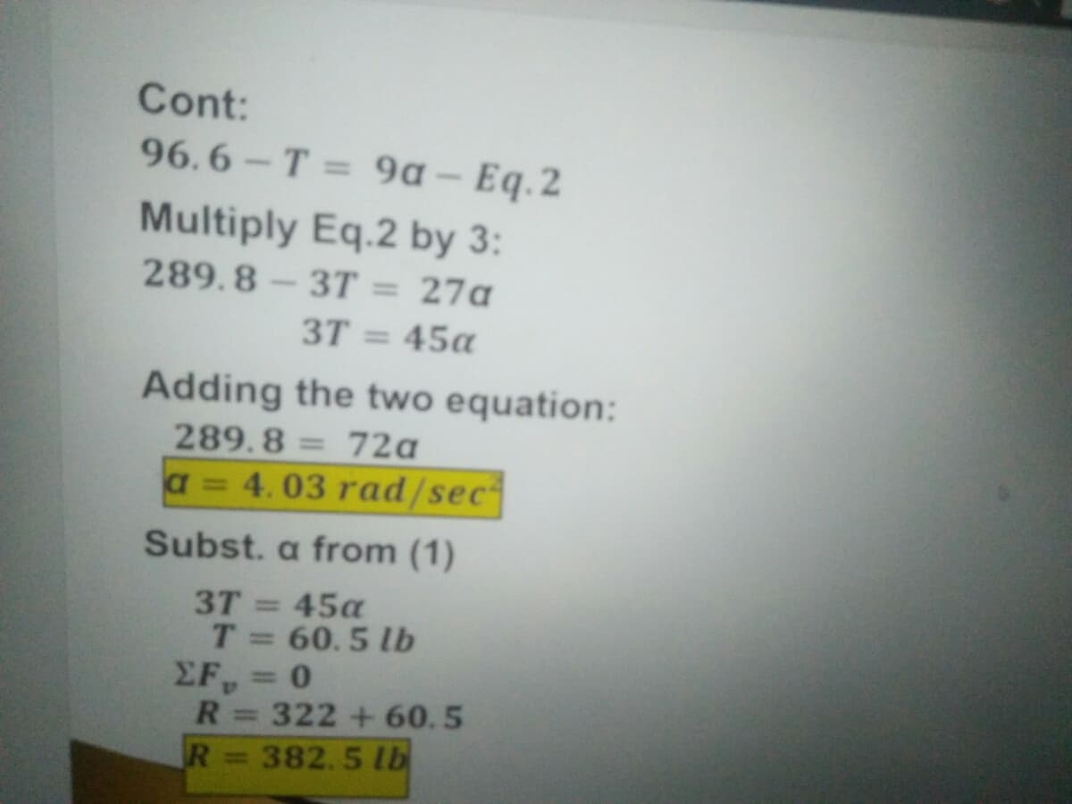 Cont:
96.6-T 9a – Eq.2
%3D
Multiply Eq.2 by 3:
289.8-37T = 27a
%3D
3T = 45a
Adding the two equation:
289.8
72a
%3D
a = 4.03 rad/sec
Subst. a from (1)
3T = 45a
T= 60.5 lb
EF = 0
R= 322 +60.5
%3D
%3D
R
382.5 lb
