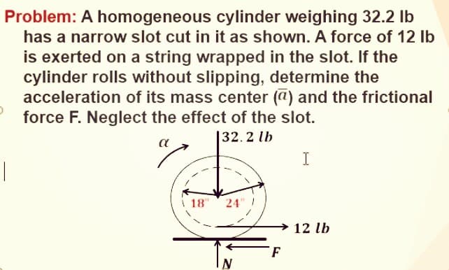 Problem: A homogeneous cylinder weighing 32.2 lb
has a narrow slot cut in it as shown. A force of 12 Ib
is exerted on a string wrapped in the slot. If the
cylinder rolls without slipping, determine the
acceleration of its mass center (a) and the frictional
force F. Neglect the effect of the slot.
|32. 2 lb
I
18"
24
12 lb
