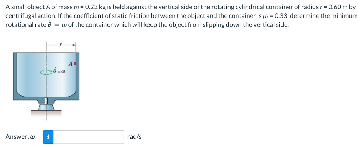 A small object A of mass m = 0.22 kg is held against the vertical side of the rotating cylindrical container of radius r = 0.60 m by
centrifugal action. If the coefficient of static friction between the object and the container is μ = 0.33, determine the minimum
rotational rate = w of the container which will keep the object from slipping down the vertical side.
cb=0
Answer: w= i
A
rad/s