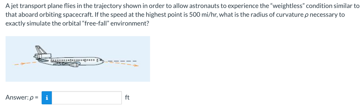 A jet transport plane flies in the trajectory shown in order to allow astronauts to experience the "weightless" condition similar to
that aboard orbiting spacecraft. If the speed at the highest point is 500 mi/hr, what is the radius of curvature p necessary to
exactly simulate the orbital "free-fall" environment?
Answer: p=
i
ODOOOooooooooooooo
GASOD²
ft