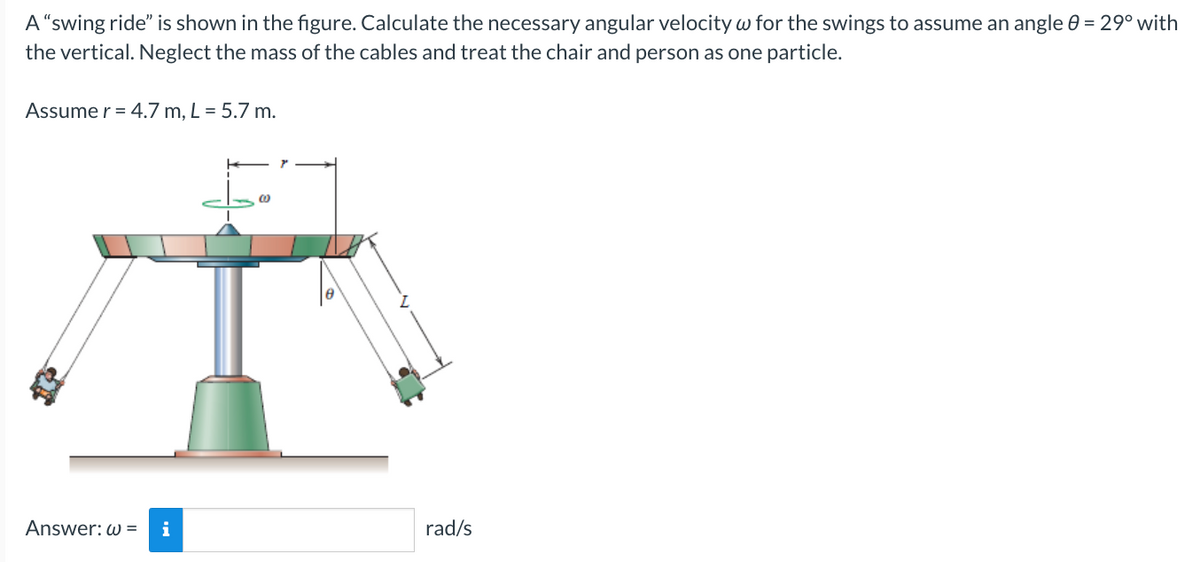 A "swing ride" is shown in the figure. Calculate the necessary angular velocity w for the swings to assume an angle 8 = 29° with
the vertical. Neglect the mass of the cables and treat the chair and person as one particle.
Assume r = 4.7 m, L = 5.7 m.
Answer: w= i
0
8
rad/s