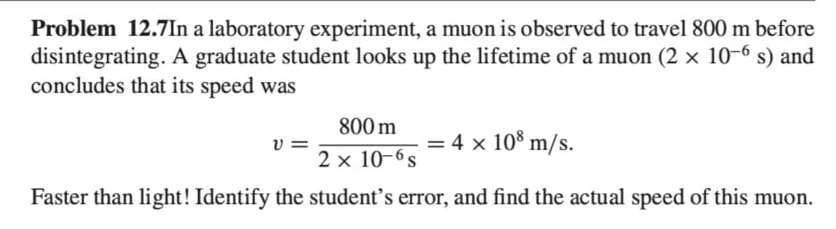 Problem 12.7In a laboratory experiment, a muon is observed to travel 800 m before
disintegrating. A graduate student looks up the lifetime of a muon (2 × 10-6 s) and
concludes that its speed was
800 m
4 x 108 m/s.
2 x 10-6s
Faster than light! Identify the student's error, and find the actual speed of this muon.
V