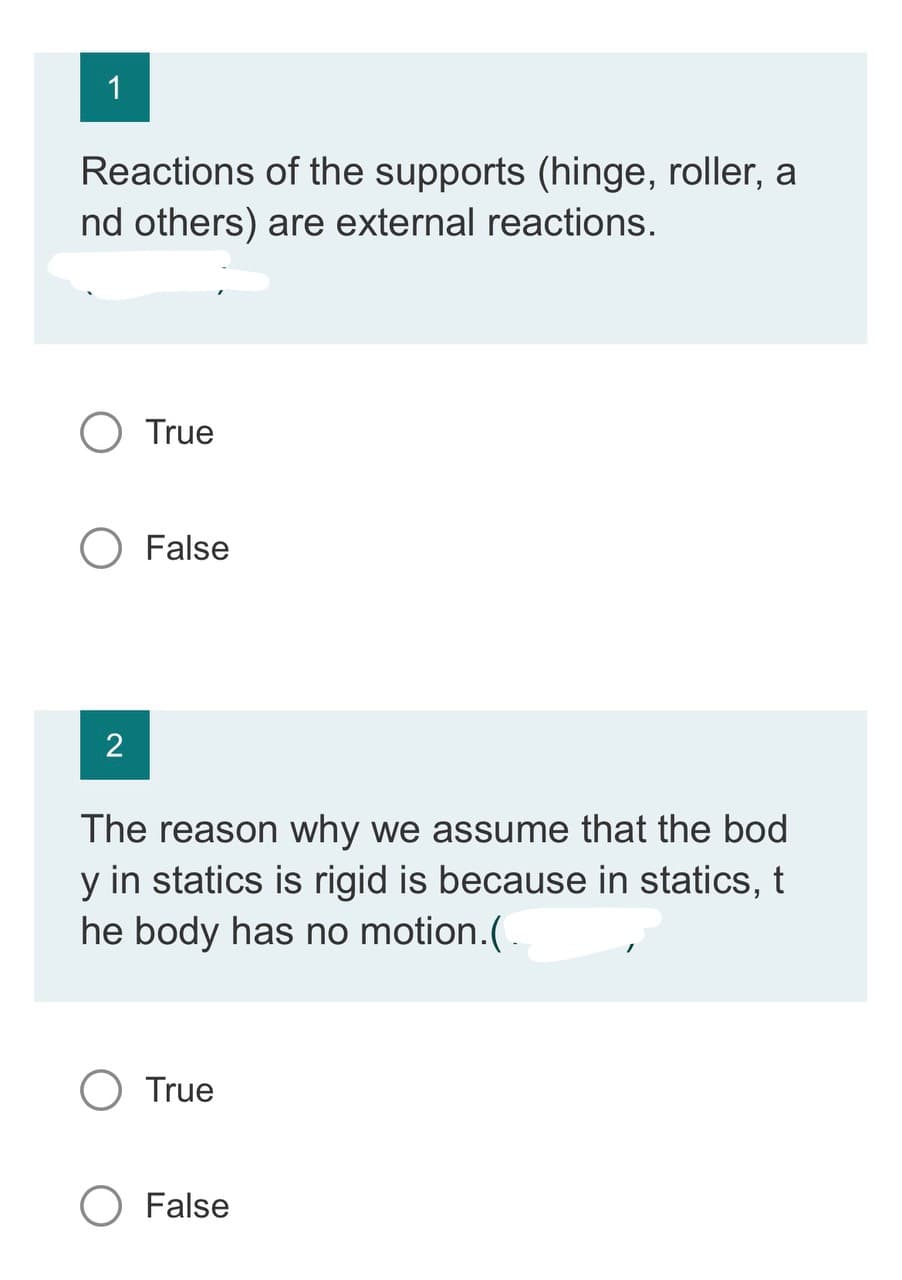 1
Reactions
of the supports (hinge, roller, a
nd others) are external reactions.
2
True
False
The reason why we assume that the bod
y in statics is rigid is because in statics, t
he body has no motion. (.
O True
O False