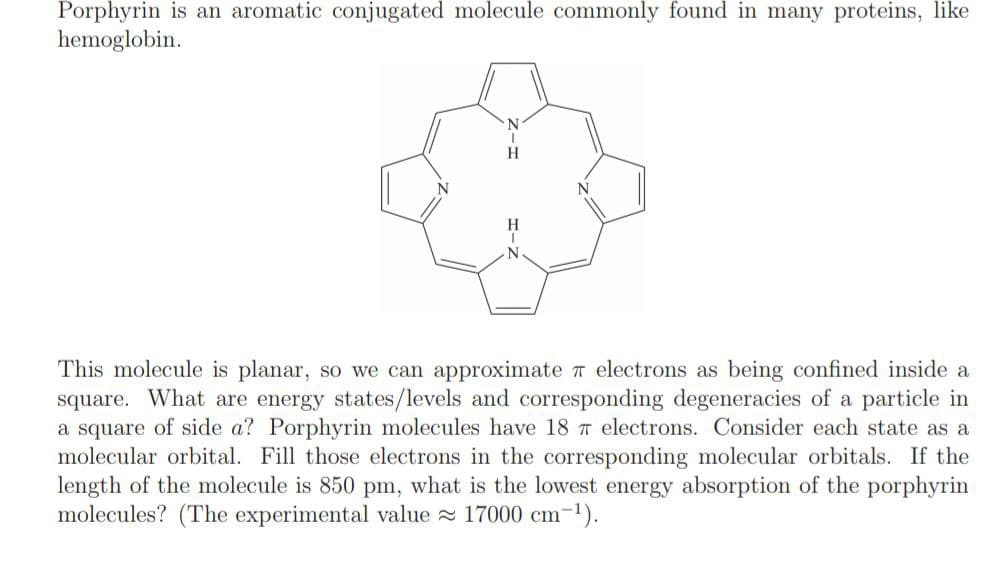 Porphyrin is an aromatic conjugated molecule commonly found in many proteins, like
hemoglobin.
N
N
This molecule is planar, so we can approximate electrons as being confined inside a
square. What are energy states/levels and corresponding degeneracies of a particle in
a square of side a? Porphyrin molecules have 18 7 electrons. Consider each state as a
molecular orbital. Fill those electrons in the corresponding molecular orbitals. If the
length of the molecule is 850 pm, what is the lowest energy absorption of the porphyrin
molecules? (The experimental value ≈ 17000 cm-¹).