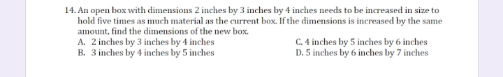 14. An open box with dimensions 2 inches by 3 inches by 4 inches needs to be increased in size to
hold five times as much material as the current box. If the dimensions is increased by the same
amount, find the dimensions of the new box.
A. 2 inches by 3 inches by 4 inches
B. 3 inches by 4 inches by 5 inches
C. 4 inches by 5 inches by 6 inches
D. 5 inches by 6 inches by 7 inches
