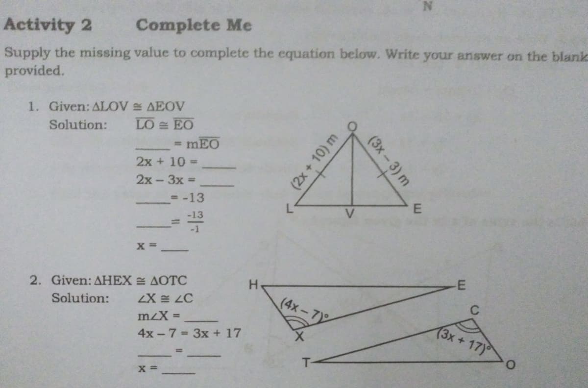 Activity 2
Complete Me
Supply the missing value to complete the equation below. Write your answer on the blank
provided.
1. Given: ALOV AEOV
LO EO
Solution:
%3D
2x + 10
2x-3x =
= -13
-13
%3D
2. Given: AHEX AOTC
LX LC
(4x-7
Solution:
C
mzX =
4x -7 3x + 17
(3x+17)
T-
X =
(3x-3) m
(2x + 10) m
