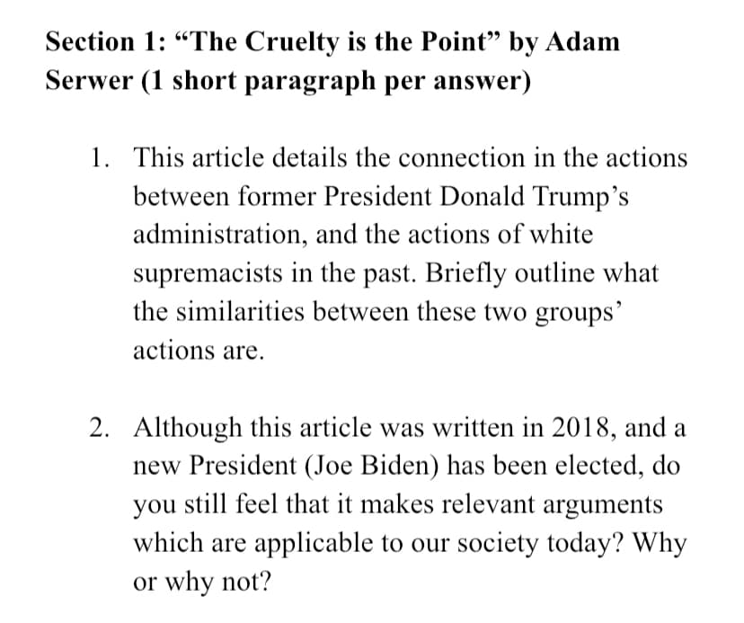 Section 1: "The Cruelty is the Point" by Adam
Serwer (1 short paragraph per answer)
1. This article details the connection in the actions
between former President Donald Trump's
administration, and the actions of white
supremacists in the past. Briefly outline what
the similarities between these two groups'
actions are.
2. Although this article was written in 2018, and a
new President (Joe Biden) has been elected, do
you still feel that it makes relevant arguments
which are applicable to our society today? Why
or why not?
