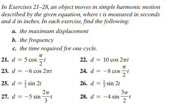 In Exercises 21-28, an object moves in simple harmonic motion
described by the given equation, where t is measured in seconds
and d in inches. In each exercise, find the following:
a. the maximum displacement
b. the frequency
c. the time required for one cycle.
5 cos
21. d = 5 cos
22. d = 10 cos 2nt
23. d = -6 cos 2nt
24. d = -8 cos t
25. d = sin 21
26. d = sin 21
27. d = -5 sin
28. d = -4 sin -
2
