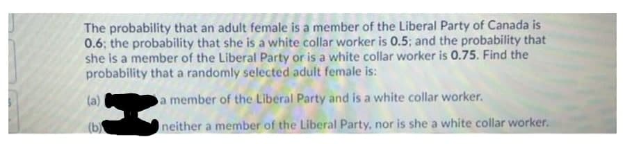 The probability that an adult female is a member of the Liberal Party of Canada is
0.6; the probability that she is a white collar worker is 0.5; and the probability that
she is a member of the Liberal Party or is a white collar worker is 0.75. Find the
probability that a randomly selected adult female is:
(a)
a member of the Liberal Party and is a white collar worker.
(b)
neither a member of the Liberal Party, nor is she a white collar worker.
