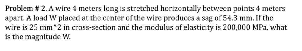 Problem # 2. A wire 4 meters long is stretched horizontally between points 4 meters
apart. A load W placed at the center of the wire produces a sag of 54.3 mm. If the
wire is 25 mm^2 in cross-section and the modulus of elasticity is 200,000 MPa, what
is the magnitude W.
