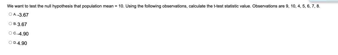 We want to test the null hypothesis that population mean = 10. Using the following observations, calculate the t-test statistic value. Observations are 9, 10, 4, 5, 6, 7, 8.
O A. -3.67
О В. 3.67
O C.-4.90
O D.4.90
