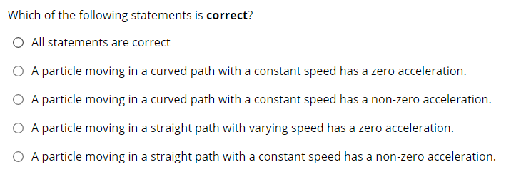 Which of the following statements is correct?
O All statements are correct
O A particle moving in a curved path with a constant speed has a zero acceleration.
O A particle moving in a curved path with a constant speed has a non-zero acceleration.
O A particle moving in a straight path with varying speed has a zero acceleration.
O A particle moving in a straight path with a constant speed has a non-zero acceleration.
