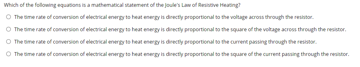 Which of the following equations is a mathematical statement of the Joule's Law of Resistive Heating?
O The time rate of conversion of electrical energy to heat energy is directly proportional to the voltage across through the resistor.
O The time rate of conversion of electrical energy to heat energy is directly proportional to the square of the voltage across through the resistor.
O The time rate of conversion of electrical energy to heat energy is directly proportional to the current passing through the resistor.
O The time rate of conversion of electrical energy to heat energy is directly proportional to the square of the current passing through the resistor.
