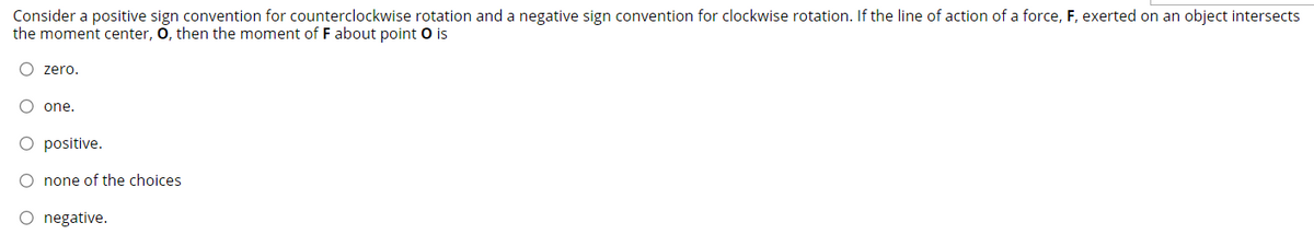 Consider a positive sign convention for counterclockwise rotation and a negative sign convention for clockwise rotation. If the line of action of a force, F, exerted on an object intersects
the moment center, O, then the moment of F about point O is
O zero.
O one.
O positive.
O none of the choices
O negative.
