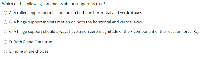 Which of the following statements about supports is true?
O A. A roller support permits motion on both the horizontal and vertical axes.
O B. A hinge support inhibits motion on both the horizontal and vertical axes.
O C. A hinge support should always have a non-zero magnitude of the x-component of the reaction force, Ry.
O D. Both B and C are true.
O E. none of the choices
