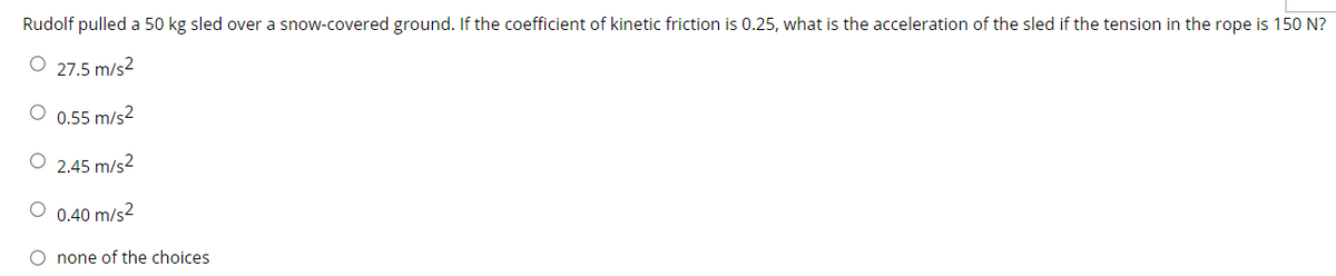 Rudolf pulled a 50 kg sled over a snow-covered ground. If the coefficient of kinetic friction is 0.25, what is the acceleration of the sled if the tension in the rope is 150 N?
O 27.5 m/s2
O 0.55 m/s2
O 2.45 m/s?
O 0.40 m/s2
O none of the choices
