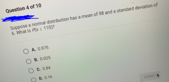 Question 4 of 10
Suppose a normal distribution has a mean of 98 and a standard deviation of
6. What is P(x s 110)?
O A. 0.975
O B. 0.025
C. 0.84
D. 0.16
SUBMIT
