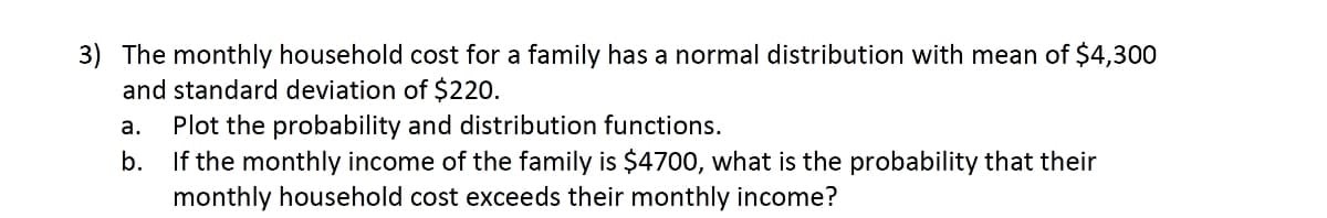 3) The monthly household cost for a family has a normal distribution with mean of $4,300
and standard deviation of $220.
Plot the probability and distribution functions.
b. If the monthly income of the family is $4700, what is the probability that their
monthly household cost exceeds their monthly income?
а.
