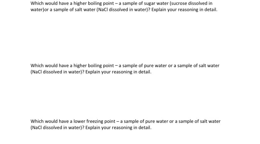 Which would have a higher boiling point - a sample of sugar water (sucrose dissolved in
water)or a sample of salt water (NaCl dissolved in water)? Explain your reasoning in detail.
Which would have a higher boiling point - a sample of pure water or a sample of salt water
(NaCl dissolved in water)? Explain your reasoning in detail.
Which would have a lower freezing point – a sample of pure water or a sample of salt water
(Nacl dissolved in water)? Explain your reasoning in detail.
