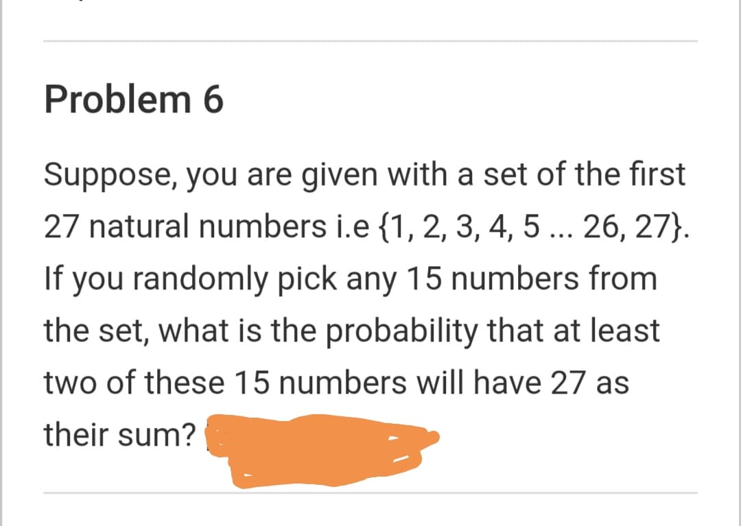 Problem 6
Suppose, you are given with a set of the fırst
27 natural numbers i.e {1, 2, 3, 4, 5 ... 26, 27}.
If you randomly pick any 15 numbers from
the set, what is the probability that at least
two of these 15 numbers will have 27 as
their sum?
