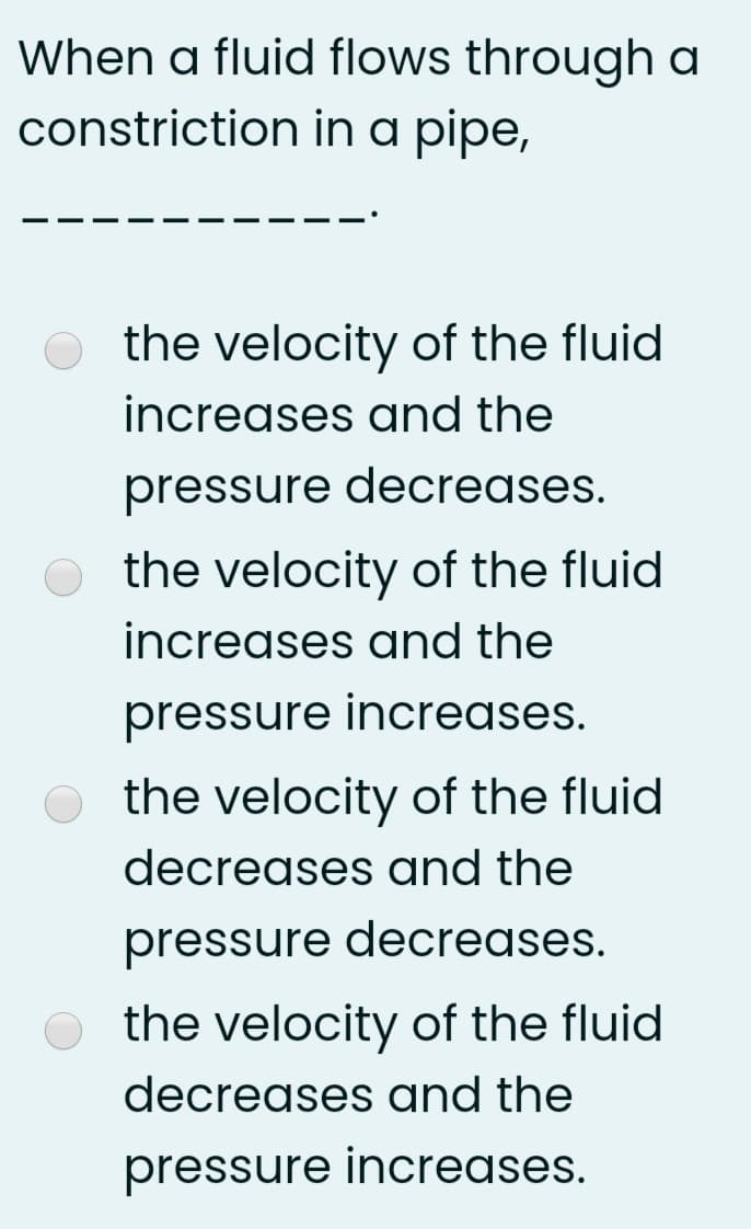 When a fluid flows through a
constriction in a pipe,
the velocity of the fluid
increases and the
pressure decreases.
O the velocity of the fluid
increases and the
pressure increases.
the velocity of the fluid
decreases and the
pressure decreases.
O the velocity of the fluid
decreases and the
pressure increases.
