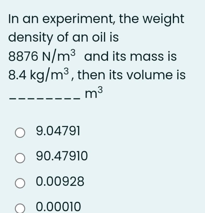 In an experiment, the weight
density of an oil is
8876 N/m3 and its mass is
8.4 kg/m3, then its volume is
m3
O 9.04791
O 90.47910
O 0.00928
0.00010
