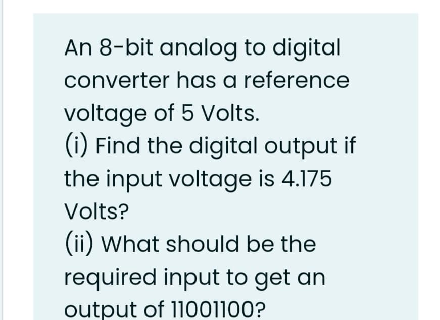 An 8-bit analog to digital
converter has a reference
voltage of 5 Volts.
(i) Find the digital output if
the input voltage is 4.175
Volts?
(ii) What should be the
required input to get an
output of 11001100?
