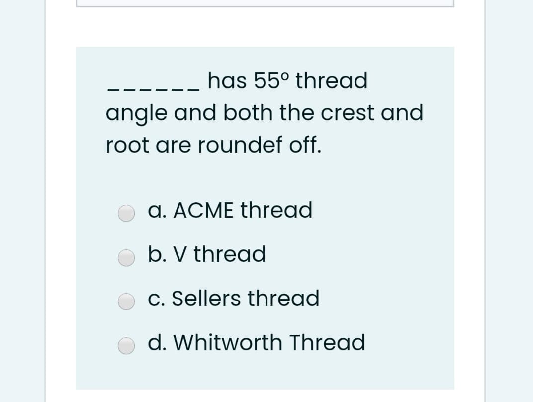 has 55° thread
- - -
angle and both the crest and
root are roundef off.
a. ACME thread
b. V thregd
c. Sellers thread
d. Whitworth Thread
