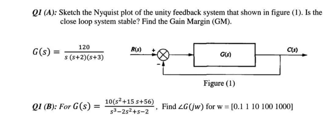 Q1 (A): Sketch the Nyquist plot of the unity feedback system that shown in figure (1). Is the
close loop system stable? Find the Gain Margin (GM).
R(s)
C(s)
G(s) =
=
120
s(s+2)(s+3)
G(s)
Figure (1)
10(s² +15 s+56)
Q1 (B): For G(s) =
=
Find ZG (jw) for w = [0.1 1 10 100 1000]
"
s3-2s²+s-2