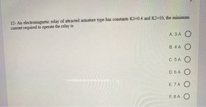 12- An electromagnetic relay of attracted armature type has constants K1=0.4 and K2=10, the minimum
current required to operate the relay is
A. 3 A O
В. 4 А О
С. 5 А О
D. 6 A O
E. 7 A O
F. 8 A O
