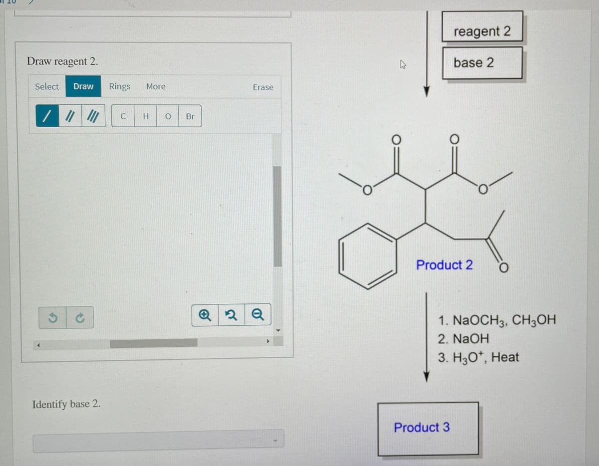 reagent 2
Draw reagent 2.
base 2
Select
Draw
Rings
More
Erase
//
C
H
Br
Product 2
Q
1. NaOCH3, CH3OH
2. NaOH
3. H3O*, Heat
Identify base 2.
Product 3
