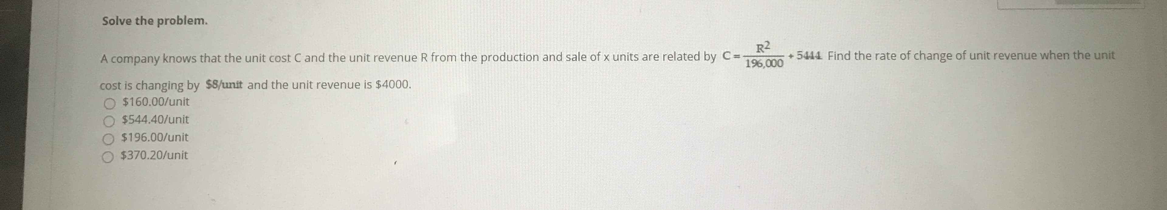 Solve the problem.
R2
+ 5444 Find the rate of change of unit revenue when the u
196,000
A company knows that the unit cost C and the unit revenue R from the production and sale of x units are related by C=
cost is changing by $8/unit and the unit revenue is $4000.
O $160.00/unit
O $544.40/unit
O $196.00/unit
$370.20/unit
