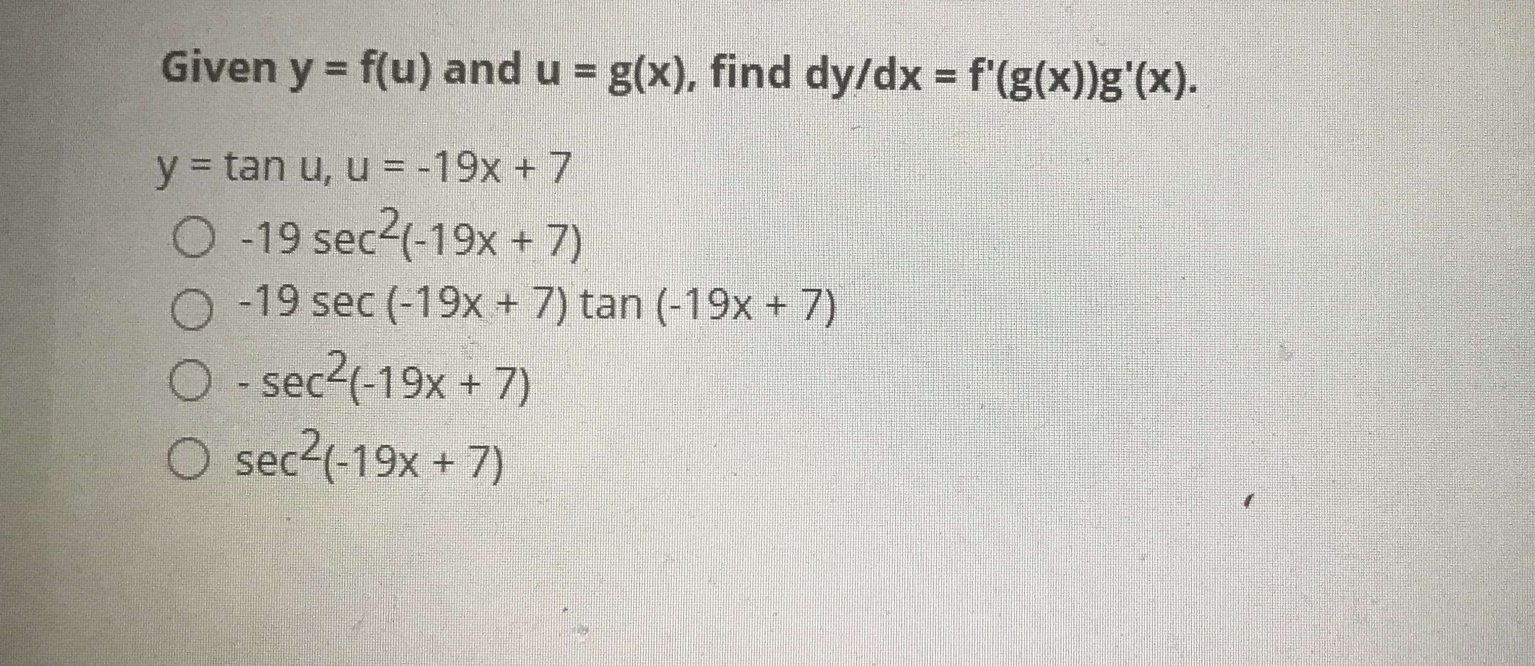 Given y = f(u) and u = g(x), find dy/dx = f'(g(x))g'(x).
%3D
y 3 tan u, u = -19x + 7
0 19 sec24-19x + 7)
O -19 sec (-19x + 7) tan (-19x + 7)
O - sec2(-19x + 7)
O sec2(-19x + 7)
