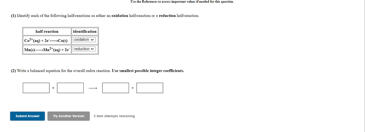 Use the References to access important values if needed for this question.
(1) Identify each of the following half-reactions as either an oxidation half-reaction or a reduction half-reaction.
half-reaction
identification
Co2*(aq) + 2e →Co(s)
oxidation v
Mn(s) Mn²*(aq) + 2e |reduction v
(2) Write a balanced equation for the overall redox reaction. Use smallest possible integer coefficients.
+
Submit Answer
Try Another Version
3 item attempts remaining
