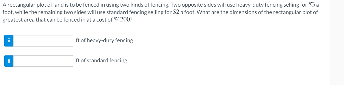 A rectangular plot of land is to be fenced in using two kinds of fencing. Two opposite sides will use heavy-duty fencing selling for $3 a
foot, while the remaining two sides will use standard fencing selling for $2 a foot. What are the dimensions of the rectangular plot of
greatest area that can be fenced in at a cost of $4200?
i
ft of heavy-duty fencing
i
ft of standard fencing
