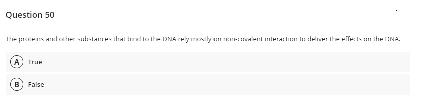 Question 50
The proteins and other substances that bind to the DNA rely mostly on non-covalent interaction to deliver the effects on the DNA.
A True
B) False
