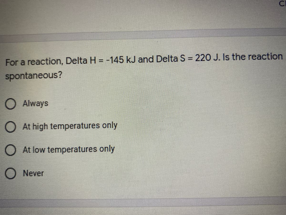 CI
For a reaction, Delta H = -145 kJ and Delta S = 220 J. Is the reaction
spontaneous?
O Always
O At high temperatures only
At low temperatures only
Never
