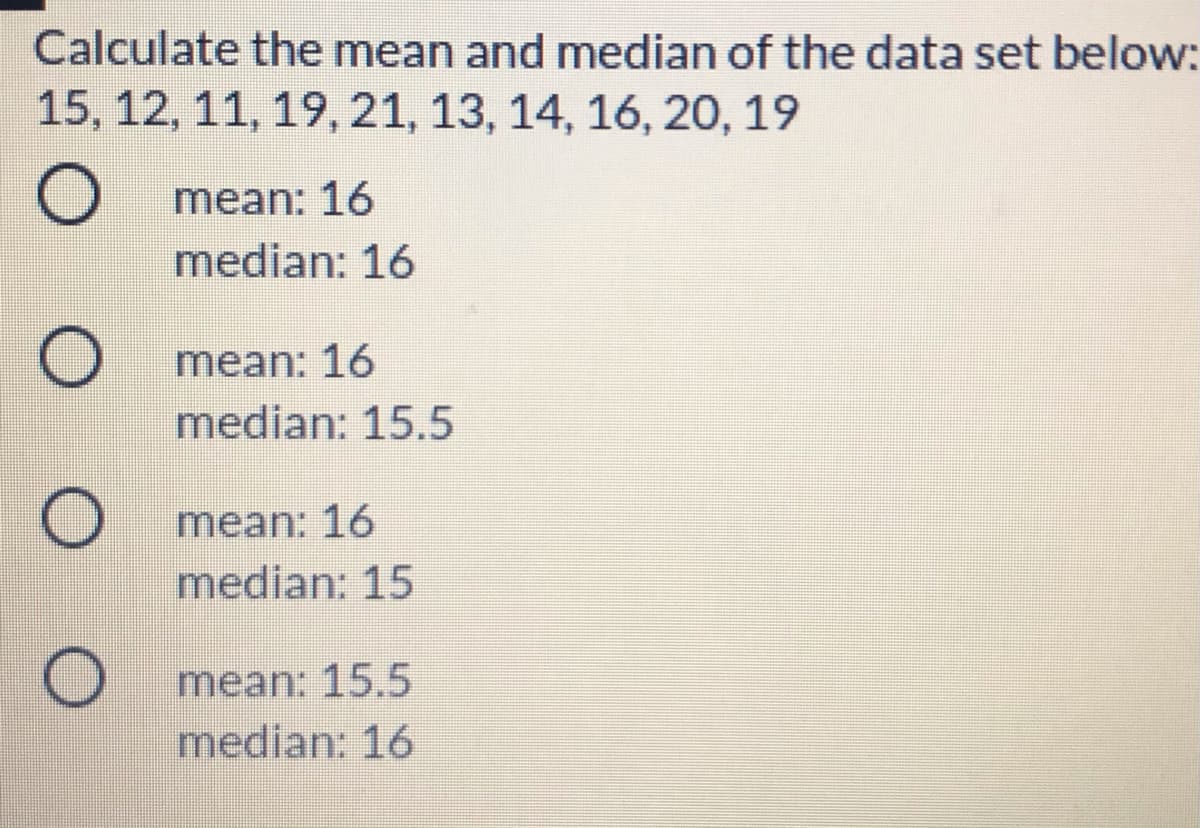 Calculate the mean and median of the data set below:
15, 12, 11, 19, 21, 13, 14, 16, 20, 19
mean: 16
median: 16
mean: 16
median: 15.5
mean: 16
median: 15
mean: 15.5
median: 16
