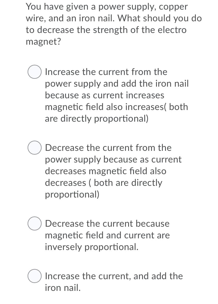 You have given a power supply, copper
wire, and an iron nail. What should you do
to decrease the strength of the electro
magnet?
Increase the current from the
power supply and add the iron nail
because as current increases
magnetic field also increases( both
are directly proportional)
Decrease the current from the
power supply because as current
decreases magnetic field also
decreases ( both are directly
proportional)
Decrease the current because
magnetic field and current are
inversely proportional.
Increase the current, and add the
iron nail.
