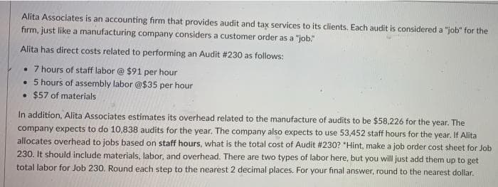 Alita Associates is an accounting firm that provides audit and tax services to its clients. Each audit is considered a "job" for the
firm, just like a manufacturing company considers a customer order as a "job.
Alita has direct costs related to performing an Audit #230 as follows:
• 7 hours of staff labor @ $91 per hour
• 5 hours of assembly labor @$35 per hour
• $57 of materials
In addition, Alita Associates estimates its overhead related to the manufacture of audits to be $58,226 for the year. The
company expects to do 10,838 audits for the year. The company also expects to use 53,452 staff hours for the year. If Alita
allocates overhead to jobs based on staff hours, what is the total cost of Audit #230? "Hint, make a job order cost sheet for Job
230. It should include materials, labor, and overhead. There are two types of labor here, but you will just add them up to get
total labor for Job 230. Round each step to the nearest 2 decimal places. For your final answer, round to the nearest dollar.
