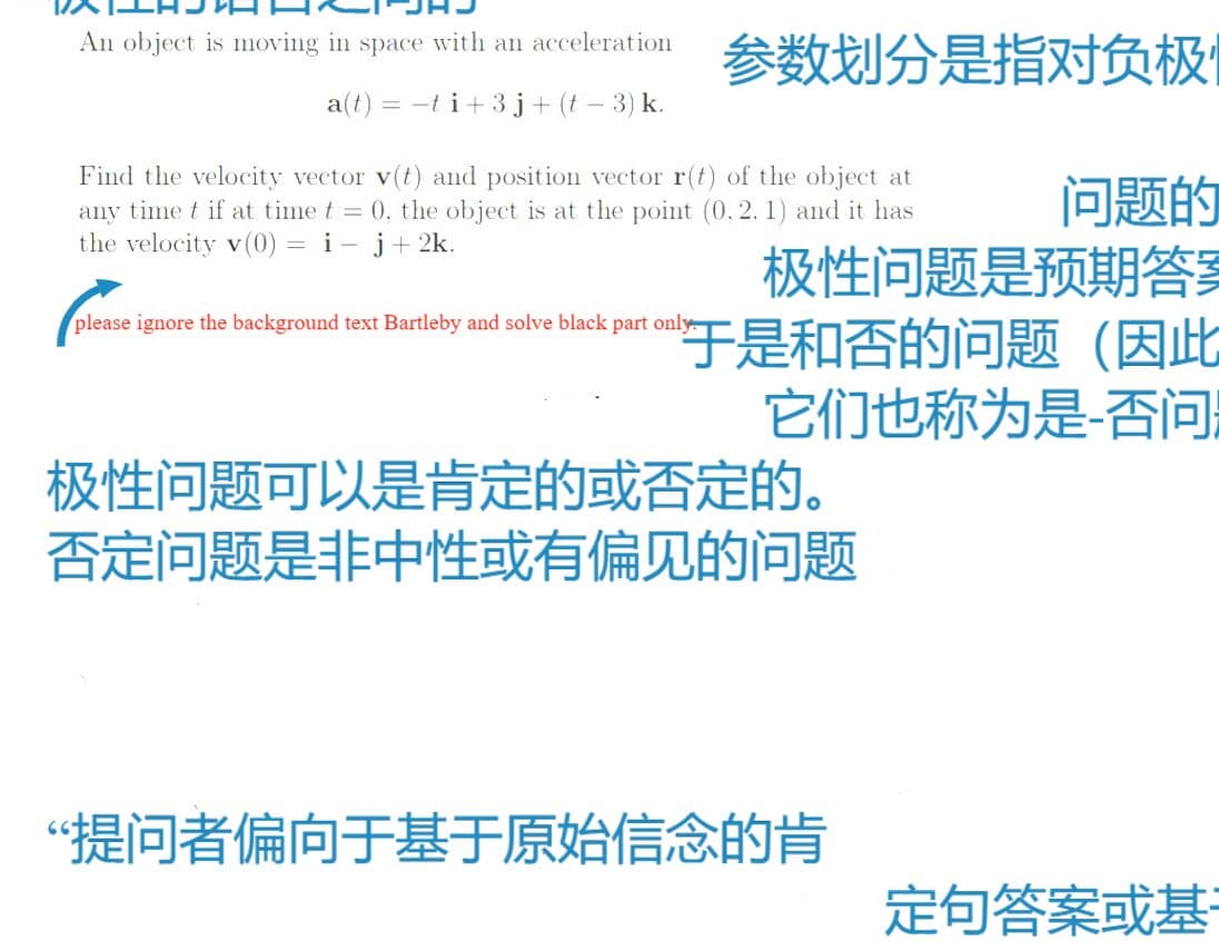 An object is moving in space with an acceleration
参数划分是指对负极
a(t) = -t i+3j+ (t – 3) k.
Find the velocity vector v(t) and position vector r(t) of the object at
any time t if at time t = 0, the object is at the point (0, 2. 1) and it has
the velocity v(0) = i- j+ 2k.
问题的
极性问题是预期答享
于是和否的问题(因此
它们也称为是-否问
please ignore the background text Bartleby and solve black part only
极性问题可以是肯定的或否定的。
否定问题是非中性或有偏见的问题
“提问者偏向于基于原始信念的肯
定句答案或基
